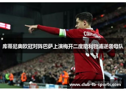 库蒂尼奥欧冠对阵巴萨上演梅开二度助利物浦逆袭母队