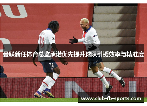 曼联新任体育总监承诺优先提升球队引援效率与精准度